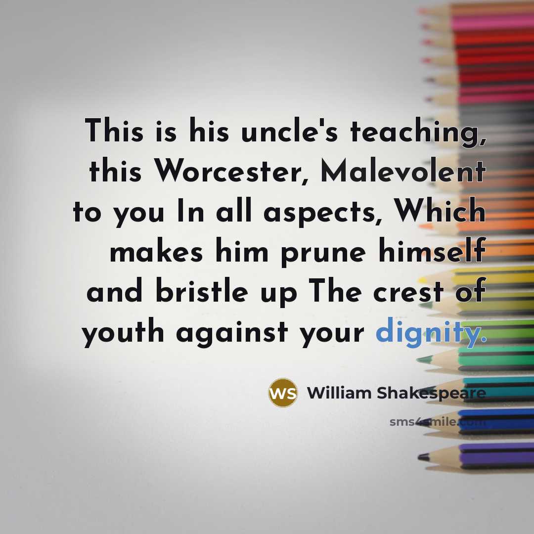 “This is his uncle's teaching, this Worcester, Malevolent to you In all aspects, Which makes him prune himself and bristle up The crest of youth against your dignity.” quote by William Shakespeare
