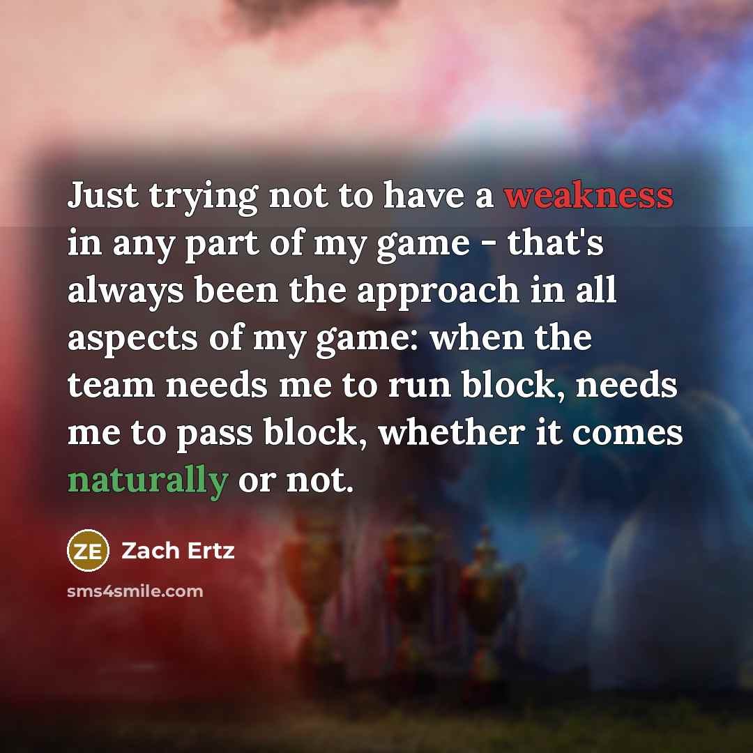 “Just trying not to have a weakness in any part of my game - that's always been the approach in all aspects of my game: when the team needs me to run block, needs me to pass block, whether it comes naturally or not.” quote by Zach Ertz