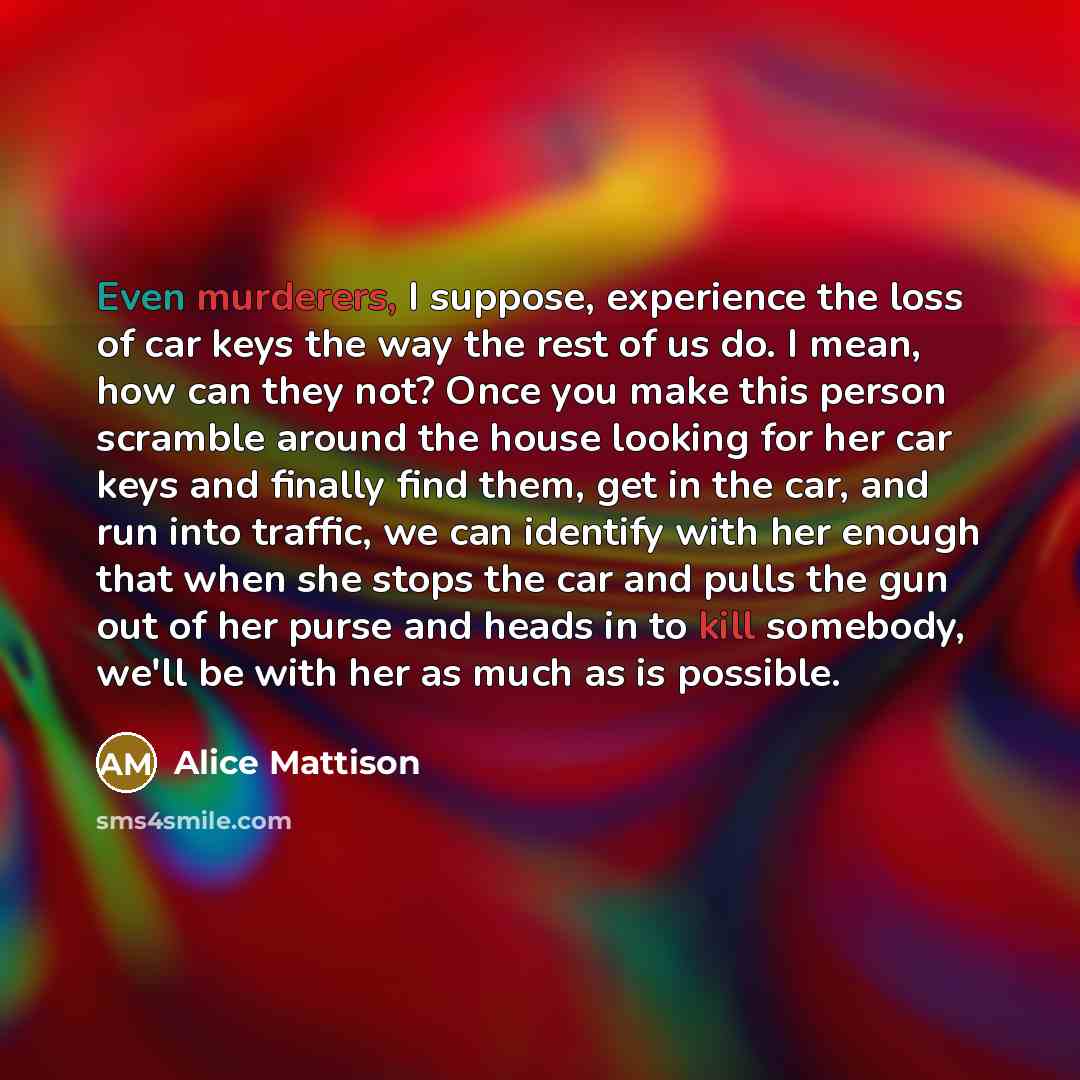 “Even murderers, I suppose, experience the loss of car keys the way the rest of us do. I mean, how can they not? Once you make this person scramble around the house looking for her car keys and finally find them, get in the car, and run into traffic, we can identify with her enough that when she…” quote by Alice Mattison