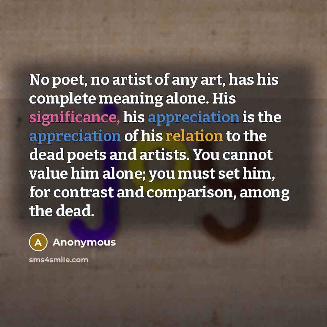 “No poet, no artist of any art, has his complete meaning alone. His significance, his appreciation is the appreciation of his relation to the dead poets and artists. You cannot value him alone; you must set him, for contrast and comparison, among the dead.” quote by Anonymous