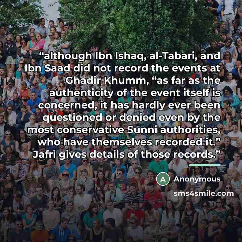 “although Ibn Ishaq, al-Tabari, and Ibn Saad did not record the events at Ghadir Khumm, “as far as the authenticity of the event itself is concerned, it has hardly ever been questioned or denied even by the most conservative Sunni authorities, who have themselves recorded it.” Jafri gives details…” quote by Anonymous