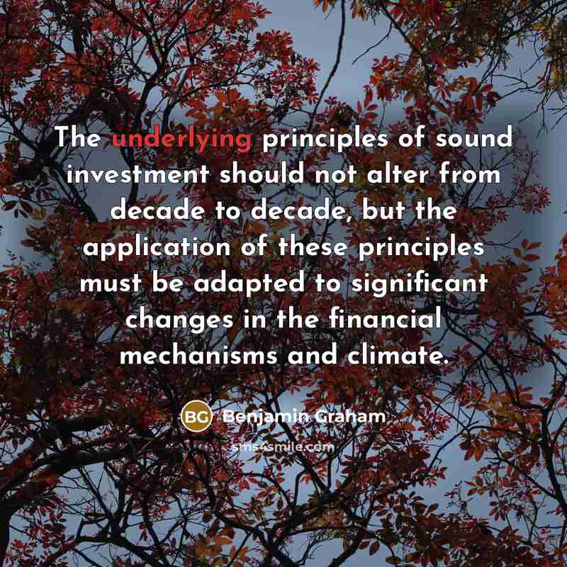 “The underlying principles of sound investment should not alter from decade to decade, but the application of these principles must be adapted to significant changes in the financial mechanisms and climate.” quote by Benjamin Graham