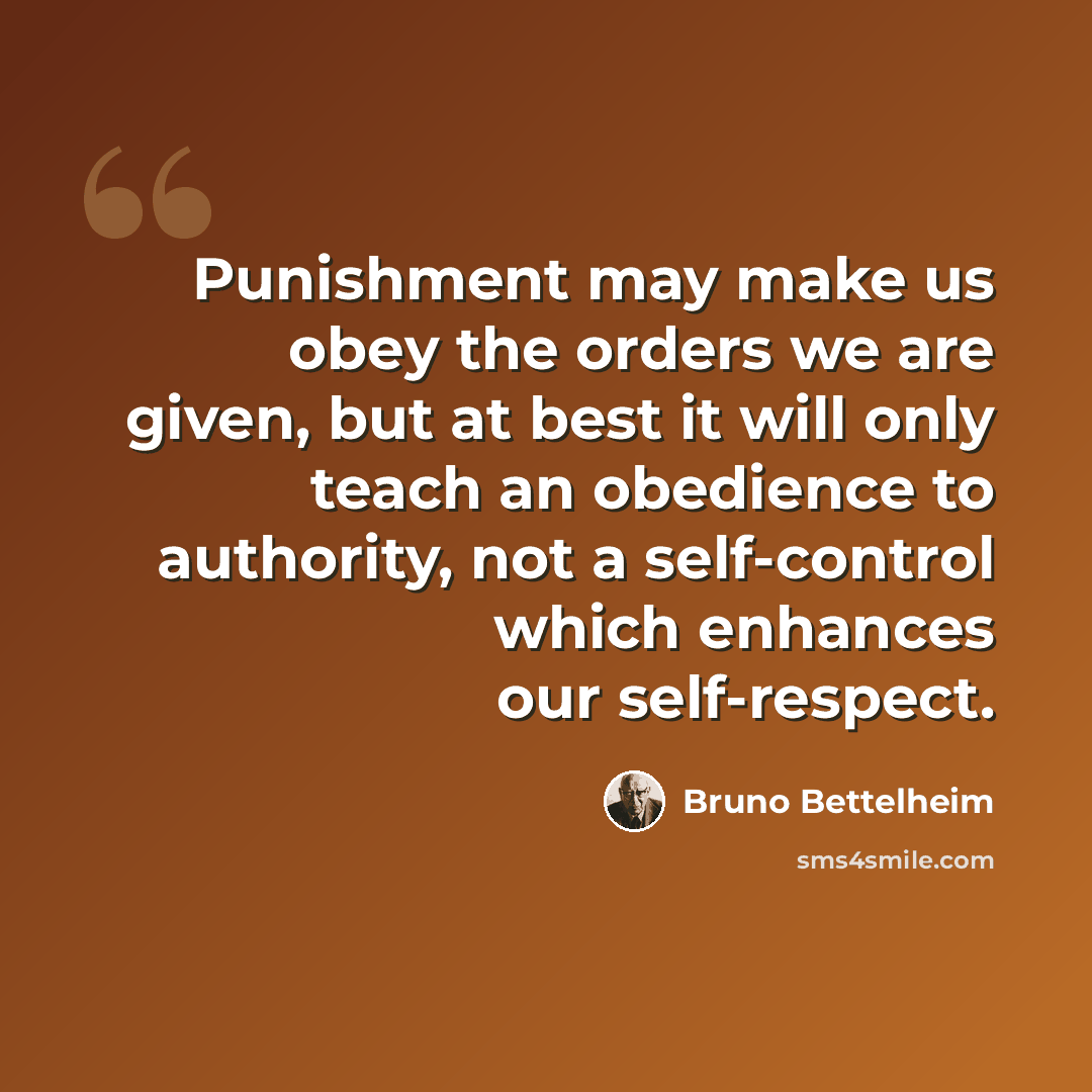 “Punishment may make us obey the orders we are given, but at best it will only teach an obedience to authority, not a self-control which enhances our self-respect.” quote by Bruno Bettelheim