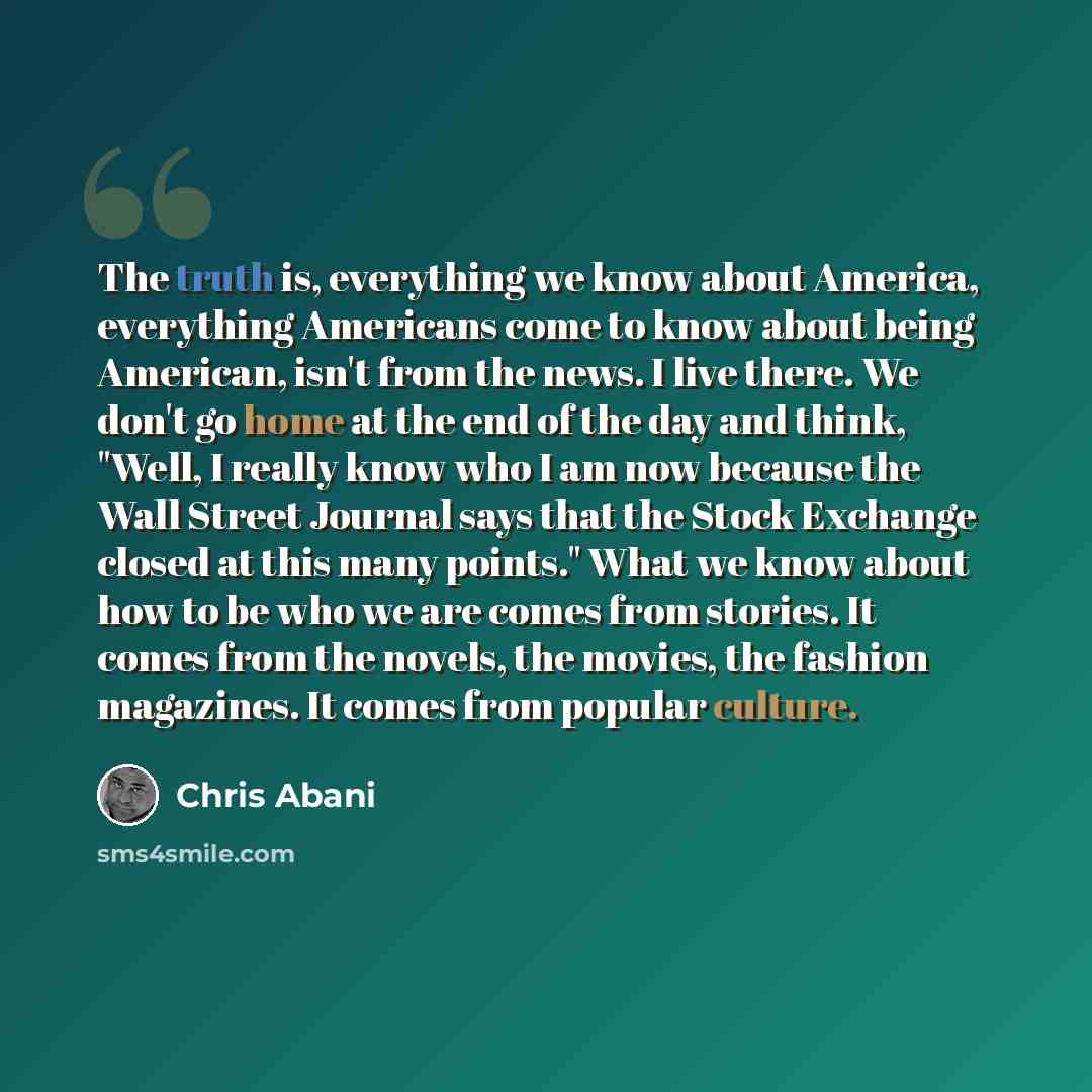 “The truth is, everything we know about America, everything Americans come to know about being American, isn't from the news. I live there. We don't go home at the end of the day and think, "Well, I really know who I am now because the Wall Street Journal says that the Stock Exchange closed at this…” quote by Chris Abani