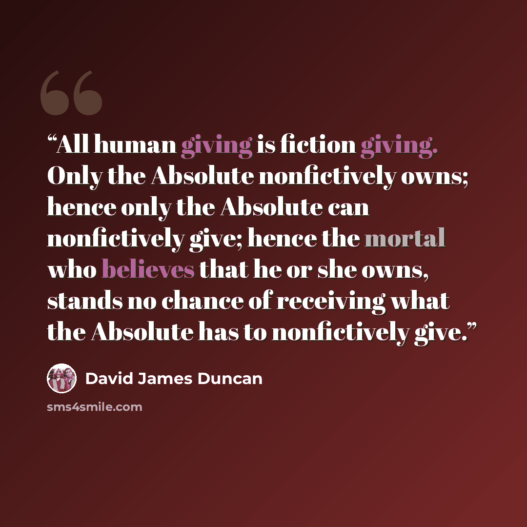 “All human giving is fiction giving. Only the Absolute nonfictively owns; hence only the Absolute can nonfictively give; hence the mortal who believes that he or she owns, stands no chance of receiving what the Absolute has to nonfictively give.” quote by David James Duncan