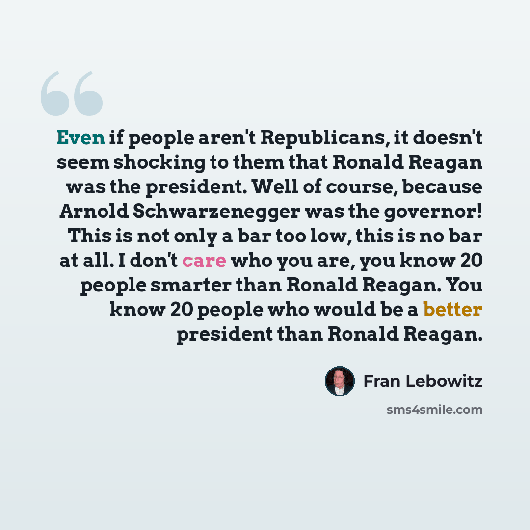 “Even if people aren't Republicans, it doesn't seem shocking to them that Ronald Reagan was the president. Well of course, because Arnold Schwarzenegger was the governor! This is not only a bar too low, this is no bar at all. I don't care who you are, you know 20 people smarter than Ronald Reagan…” quote by Fran Lebowitz