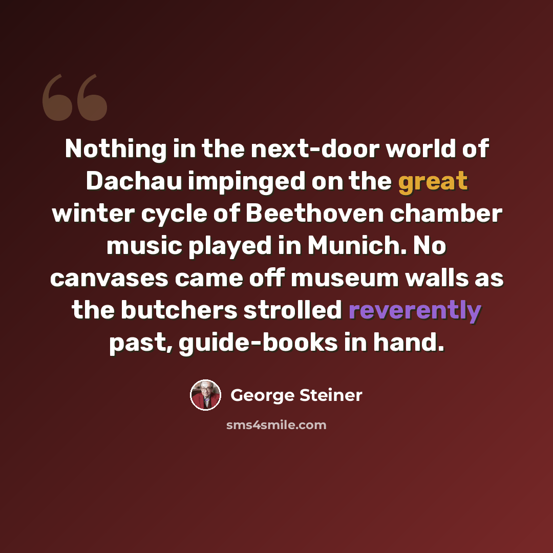 “Nothing in the next-door world of Dachau impinged on the great winter cycle of Beethoven chamber music played in Munich. No canvases came off museum walls as the butchers strolled reverently past, guide-books in hand.” quote by George Steiner