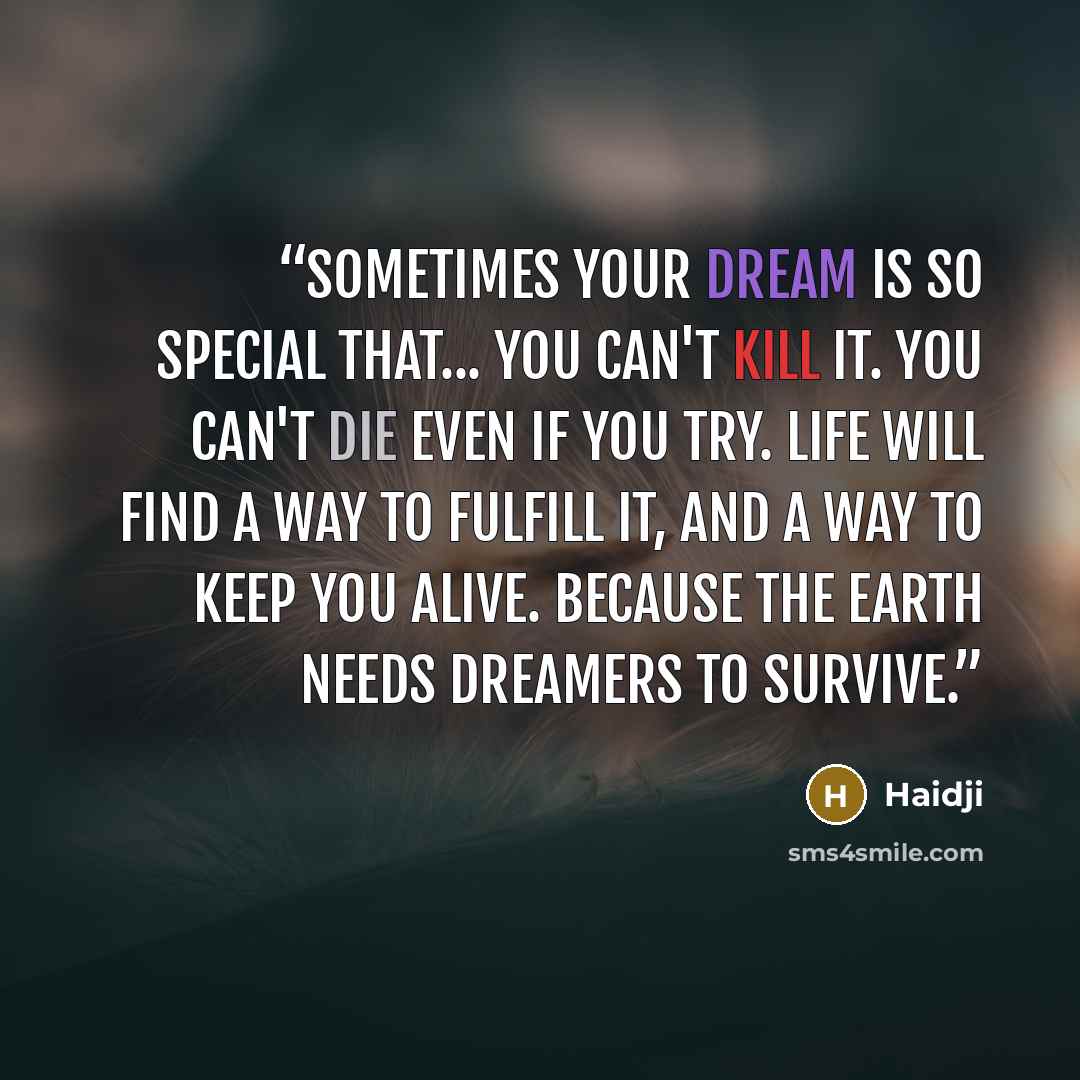 “Sometimes your dream is so special that... you can't kill it. You can't die even if you try. Life will find a way to fulfill it, and a way to keep you alive. Because the Earth needs dreamers to survive.” quote by Haidji
