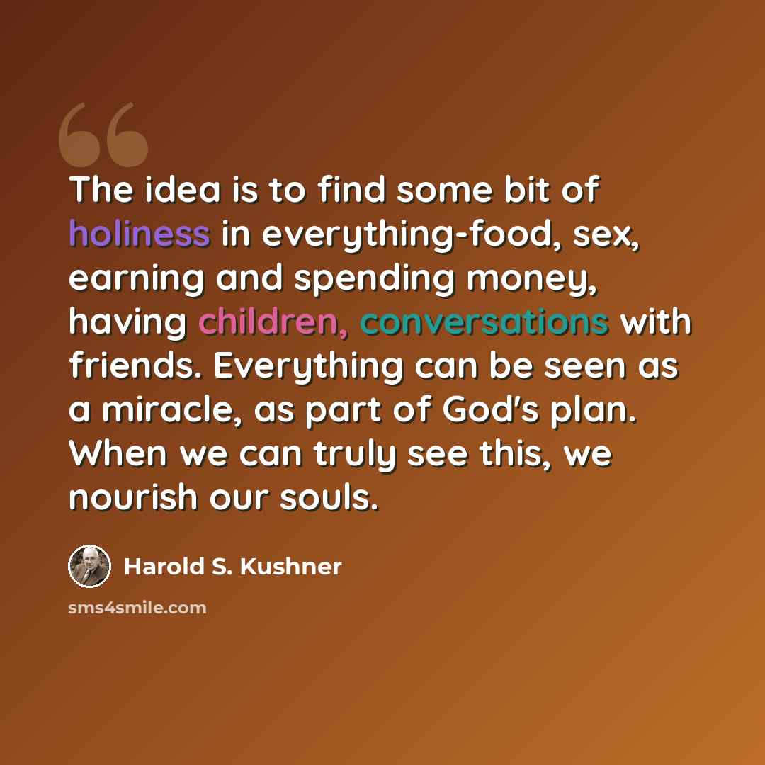 “The idea is to find some bit of holiness in everything-food, sex, earning and spending money, having children, conversations with friends. Everything can be seen as a miracle, as part of God's plan. When we can truly see this, we nourish our souls.” quote by Harold S. Kushner