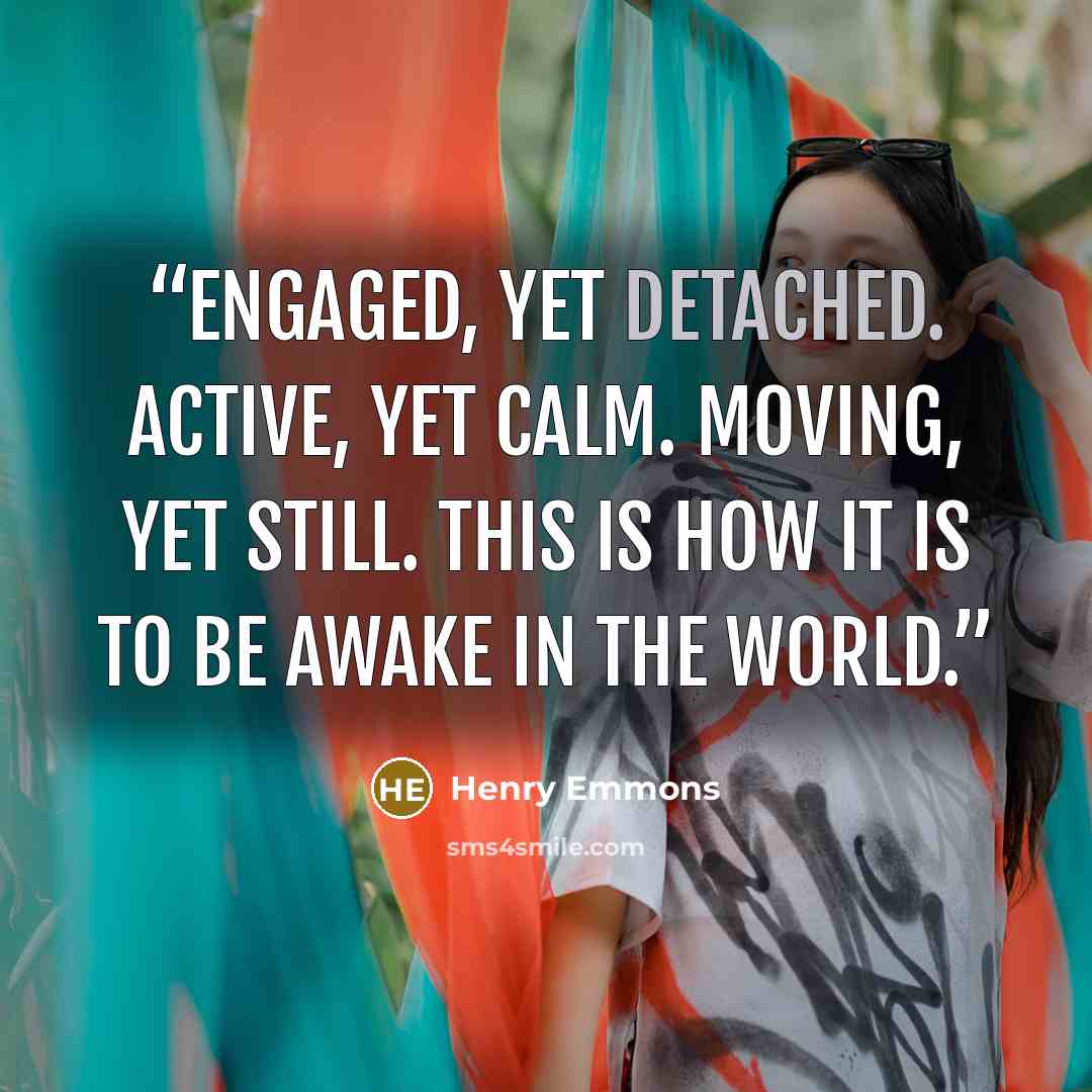 “Engaged, yet detached. Active, yet calm. Moving, yet still. This is how it is to be awake in the world.” quote by Henry Emmons