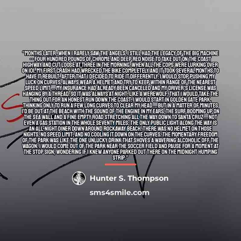 “Months later, when I rarely saw the Angels, I still had the legacy of the big machine -- four hundred pounds of chrome and deep red noise to take out on the Coast Highway and cut loose at three in the morning, when all the cops were lurking over on 101. My first crash had wrecked the bike…” quote by Hunter S. Thompson