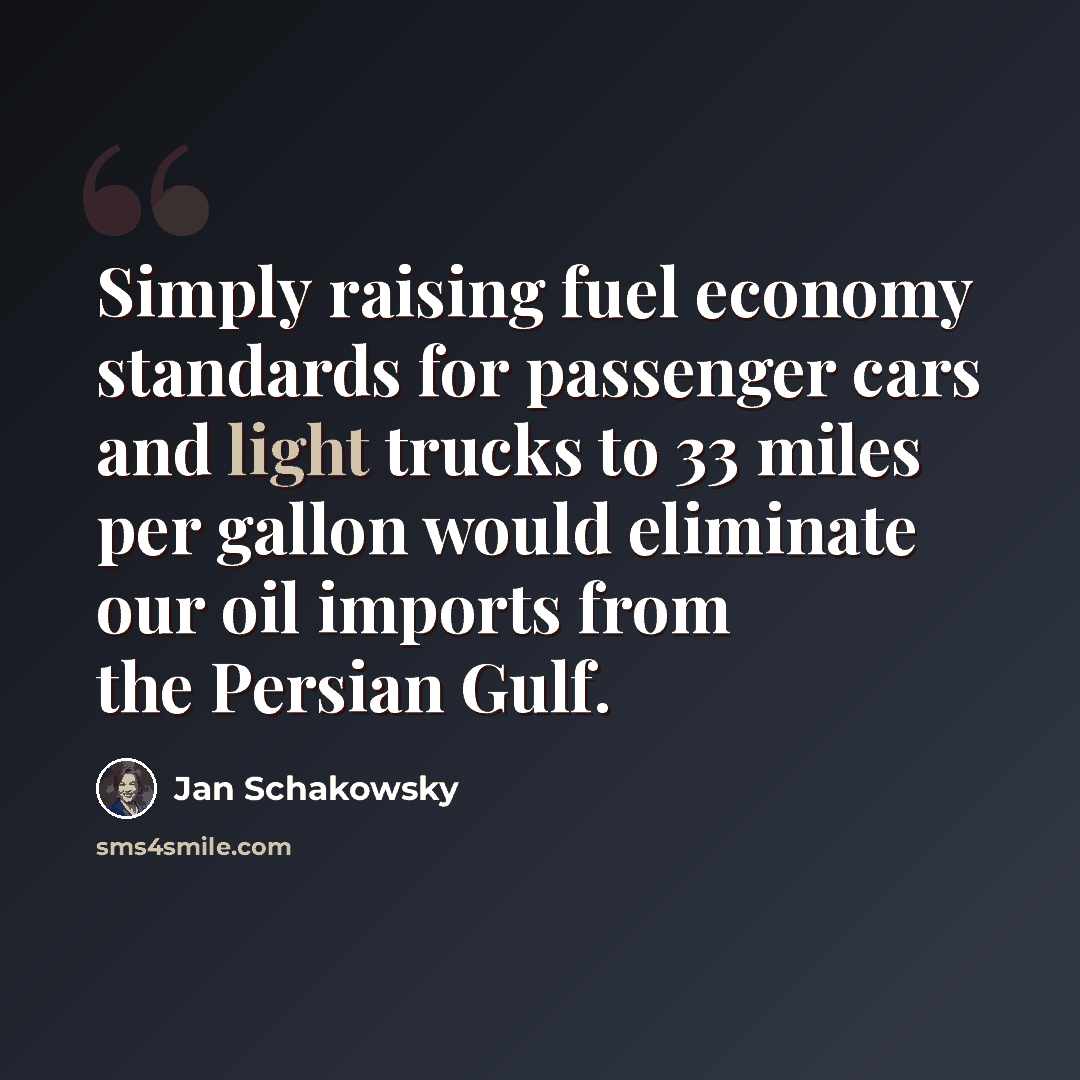 “Simply raising fuel economy standards for passenger cars and light trucks to 33 miles per gallon would eliminate our oil imports from the Persian Gulf.” quote by Jan Schakowsky