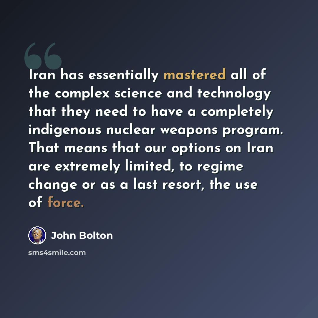 “Iran has essentially mastered all of the complex science and technology that they need to have a completely indigenous nuclear weapons program. That means that our options on Iran are extremely limited, to regime change or as a last resort, the use of force.” quote by John Bolton