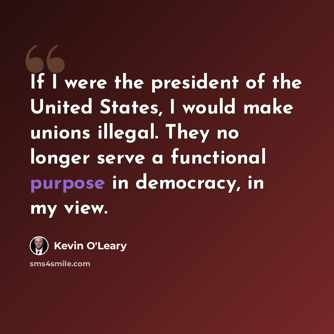 “If I were the president of the United States, I would make unions illegal. They no longer serve a functional purpose in democracy, in my view.” quote by Kevin O'Leary