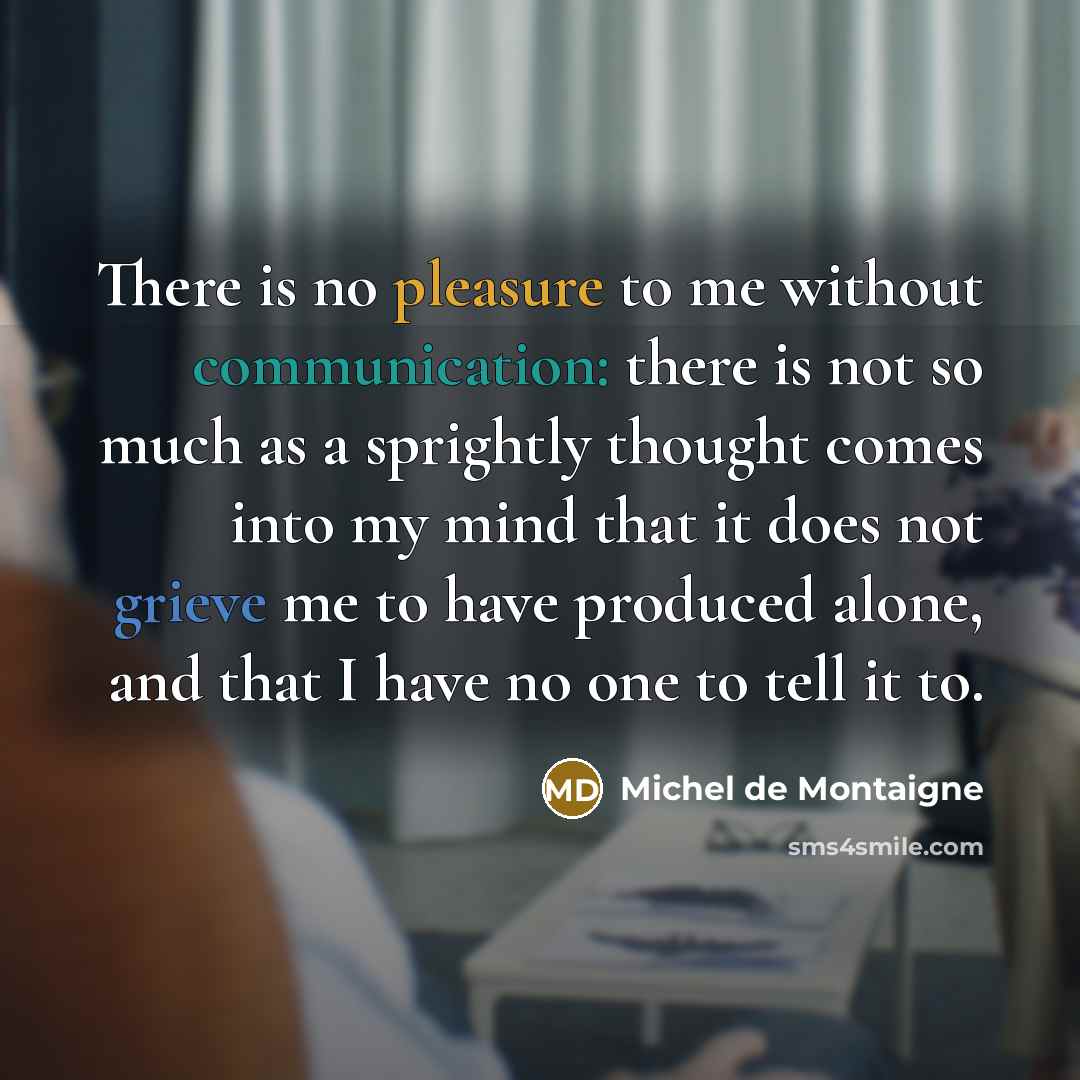 “There is no pleasure to me without communication: there is not so much as a sprightly thought comes into my mind that it does not grieve me to have produced alone, and that I have no one to tell it to.” quote by Michel de Montaigne
