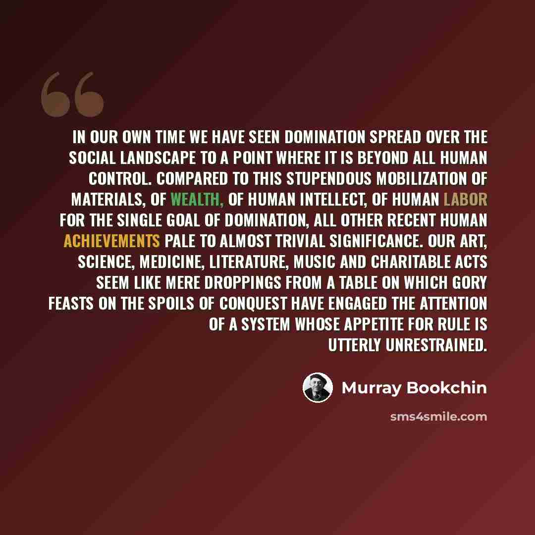 “In our own time we have seen domination spread over the social landscape to a point where it is beyond all human control. Compared to this stupendous mobilization of materials, of wealth, of human intellect, of human labor for the single goal of domination, all other recent human achievements pale…” quote by Murray Bookchin