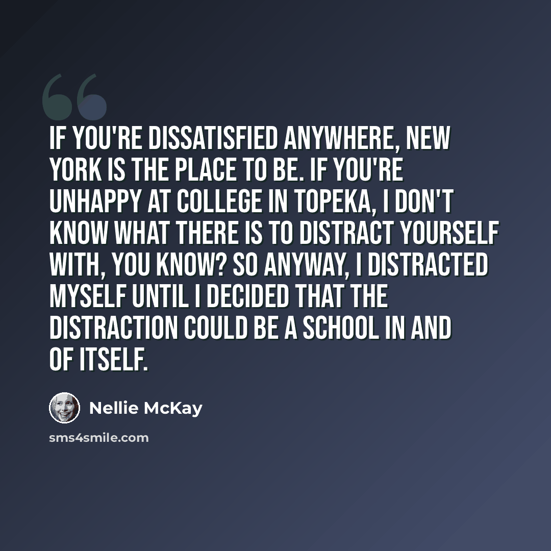 “If you're dissatisfied anywhere, New York is the place to be. If you're unhappy at college in Topeka, I don't know what there is to distract yourself with, you know? So anyway, I distracted myself until I decided that the distraction could be a school in and of itself.” quote by Nellie McKay