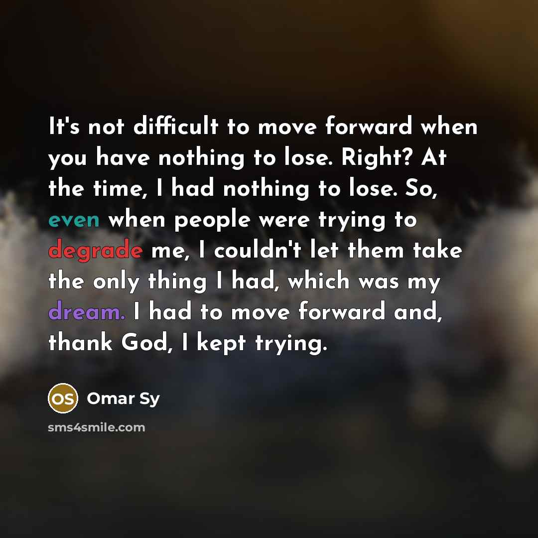 “It's not difficult to move forward when you have nothing to lose. Right? At the time, I had nothing to lose. So, even when people were trying to degrade me, I couldn't let them take the only thing I had, which was my dream. I had to move forward and, thank God, I kept trying.” quote by Omar Sy
