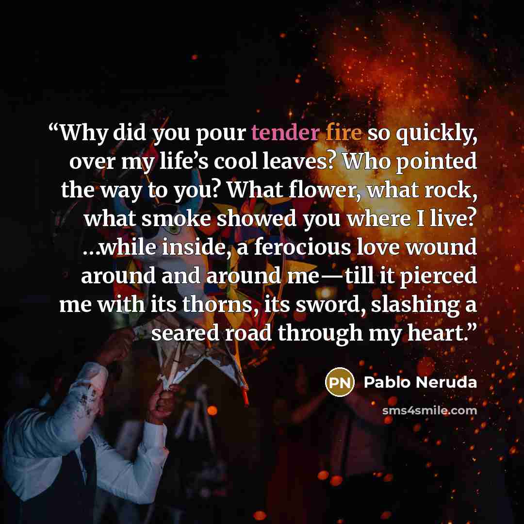 “Why did you pour tender fire so quickly, over my life’s cool leaves? Who pointed the way to you? What flower, what rock, what smoke showed you where I live? …while inside, a ferocious love wound around and around me―till it pierced me with its thorns, its sword, slashing a seared road through my…” quote by Pablo Neruda