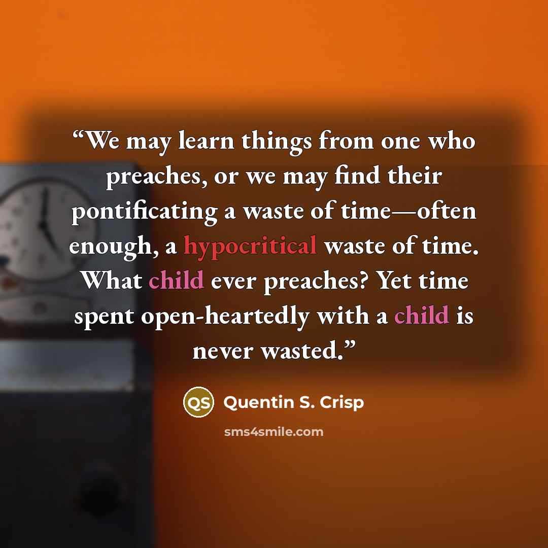 “We may learn things from one who preaches, or we may find their pontificating a waste of time—often enough, a hypocritical waste of time. What child ever preaches? Yet time spent open-heartedly with a child is never wasted.” quote by Quentin S. Crisp