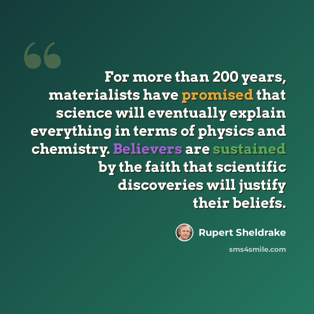 “For more than 200 years, materialists have promised that science will eventually explain everything in terms of physics and chemistry. Believers are sustained by the faith that scientific discoveries will justify their beliefs.” quote by Rupert Sheldrake