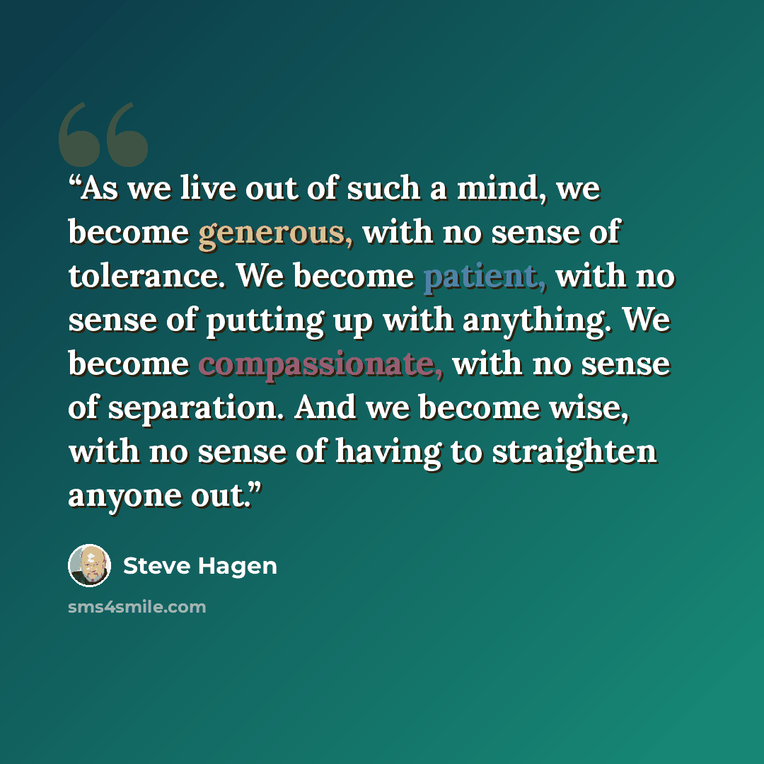 “As we live out of such a mind, we become generous, with no sense of tolerance. We become patient, with no sense of putting up with anything. We become compassionate, with no sense of separation. And we become wise, with no sense of having to straighten anyone out.” quote by Steve Hagen