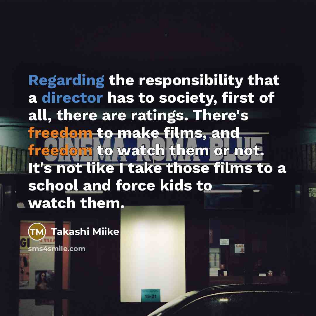 “Regarding the responsibility that a director has to society, first of all, there are ratings. There's freedom to make films, and freedom to watch them or not. It's not like I take those films to a school and force kids to watch them.” quote by Takashi Miike