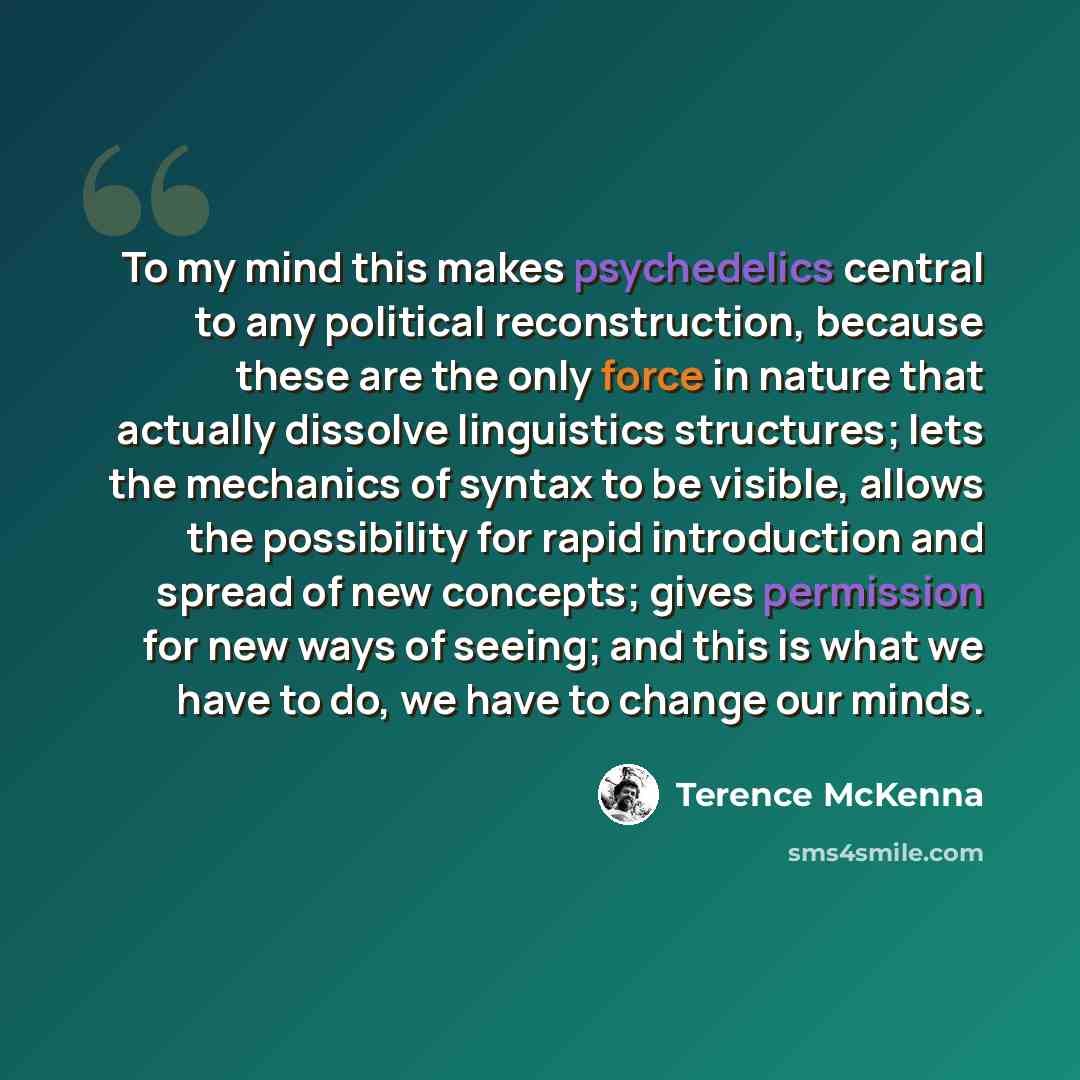 “To my mind this makes psychedelics central to any political reconstruction, because these are the only force in nature that actually dissolve linguistics structures; lets the mechanics of syntax to be visible, allows the possibility for rapid introduction and spread of new concepts; gives…” quote by Terence McKenna