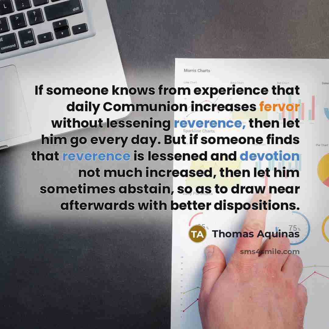 “If someone knows from experience that daily Communion increases fervor without lessening reverence, then let him go every day. But if someone finds that reverence is lessened and devotion not much increased, then let him sometimes abstain, so as to draw near afterwards with better dispositions.” quote by Thomas Aquinas