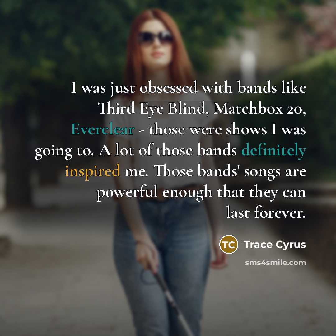 “I was just obsessed with bands like Third Eye Blind, Matchbox 20, Everclear - those were shows I was going to. A lot of those bands definitely inspired me. Those bands' songs are powerful enough that they can last forever.” quote by Trace Cyrus
