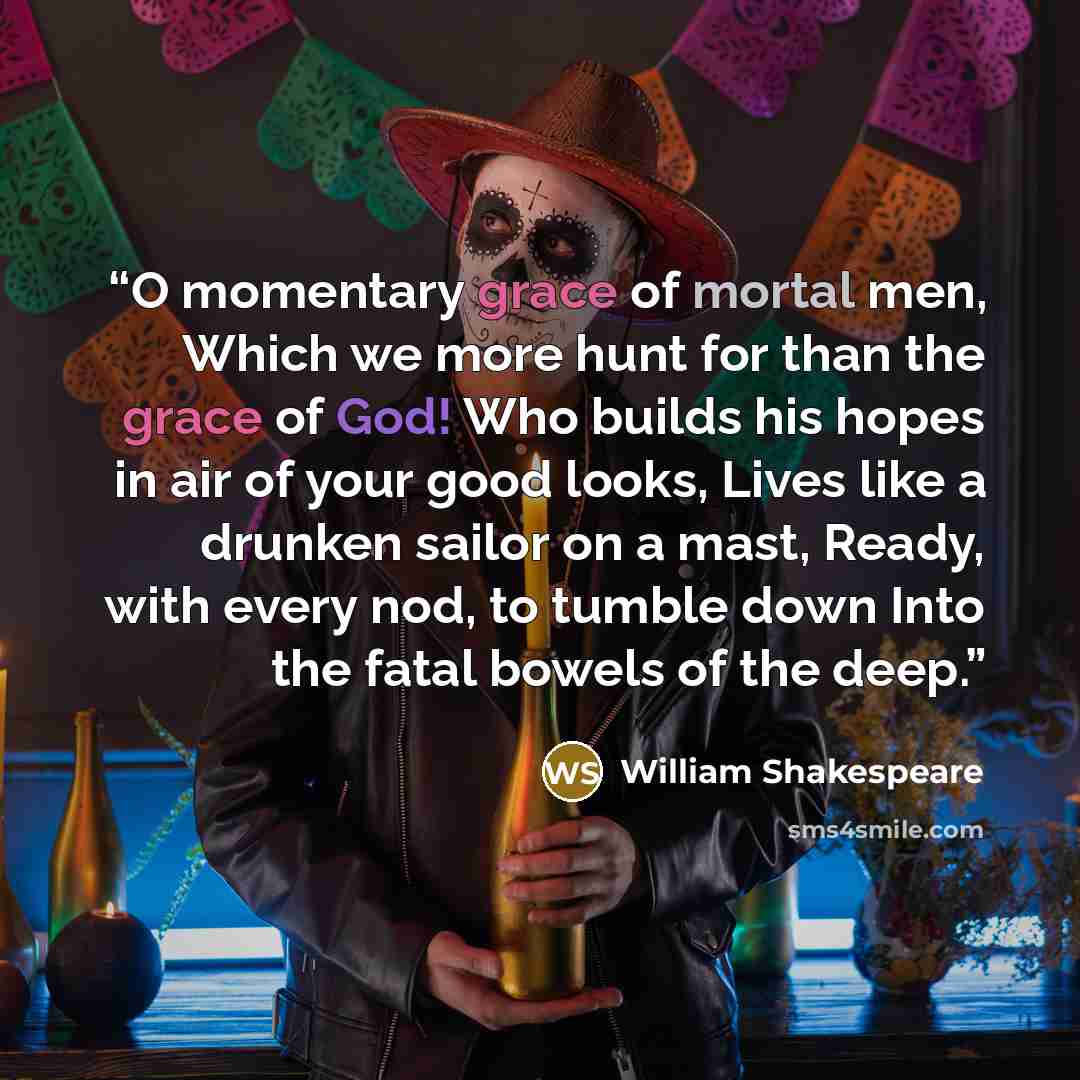 “O momentary grace of mortal men, Which we more hunt for than the grace of God! Who builds his hopes in air of your good looks, Lives like a drunken sailor on a mast, Ready, with every nod, to tumble down Into the fatal bowels of the deep.” quote by William Shakespeare