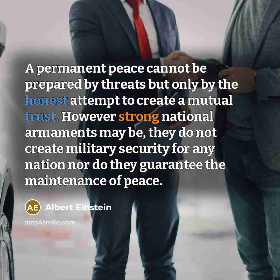 “A permanent peace cannot be prepared by threats but only by the honest attempt to create a mutual trust. However strong national armaments may be, they do not create military security for any nation nor do they guarantee the maintenance of peace.” quote by Albert Einstein