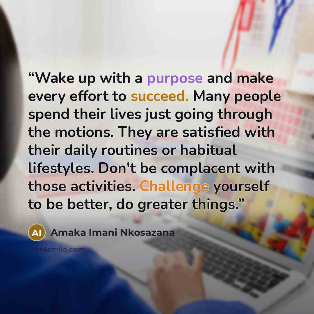 “Wake up with a purpose and make every effort to succeed. Many people spend their lives just going through the motions. They are satisfied with their daily routines or habitual lifestyles. Don't be complacent with those activities. Challenge yourself to be better, do greater things.” quote by Amaka Imani Nkosazana