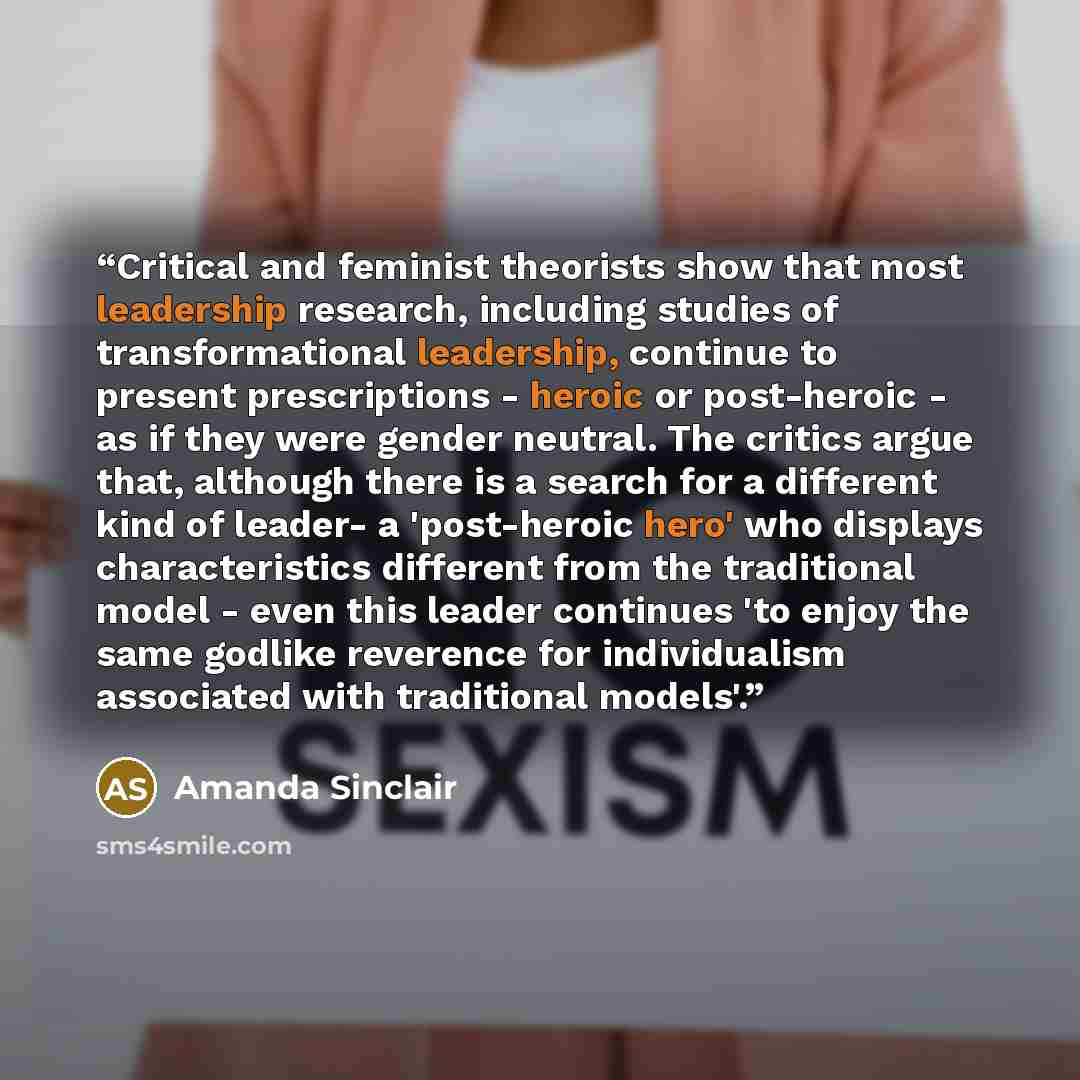 “Critical and feminist theorists show that most leadership research, including studies of transformational leadership, continue to present prescriptions - heroic or post-heroic - as if they were gender neutral. The critics argue that, although there is a search for a different kind of leader- a…” quote by Amanda Sinclair