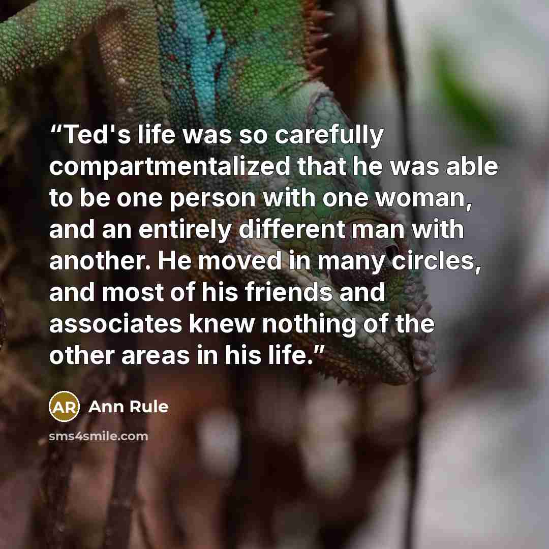 “Ted's life was so carefully compartmentalized that he was able to be one person with one woman, and an entirely different man with another. He moved in many circles, and most of his friends and associates knew nothing of the other areas in his life.” quote by Ann Rule