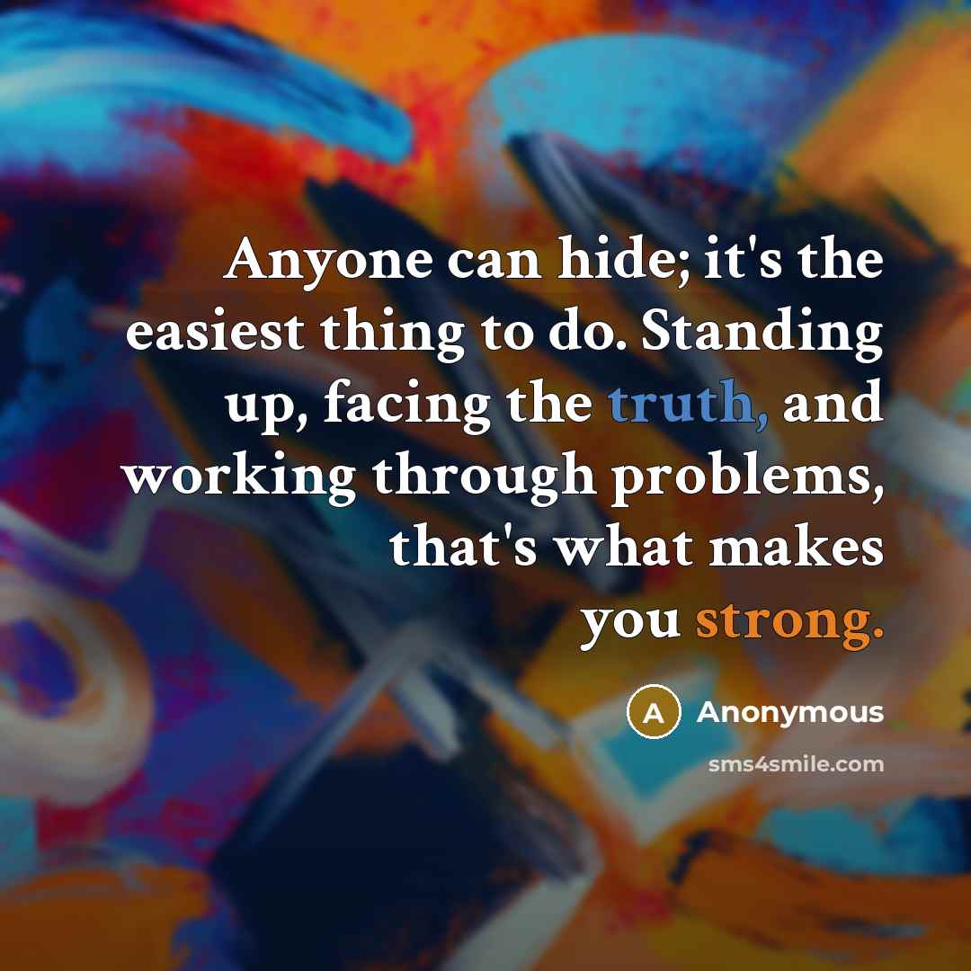 “Anyone can hide; it's the easiest thing to do. Standing up, facing the truth, and working through problems, that's what makes you strong.” quote by Anonymous