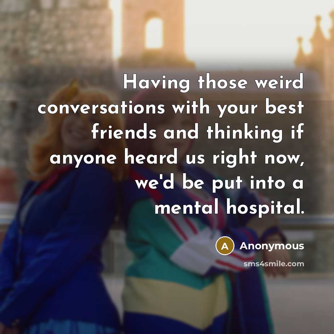 “Having those weird conversations with your best friends and thinking if anyone heard us right now, we'd be put into a mental hospital.” quote by Anonymous
