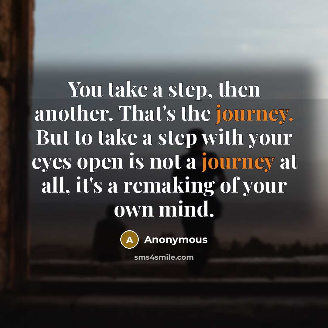 “You take a step, then another. That's the journey. But to take a step with your eyes open is not a journey at all, it's a remaking of your own mind.” quote by Anonymous