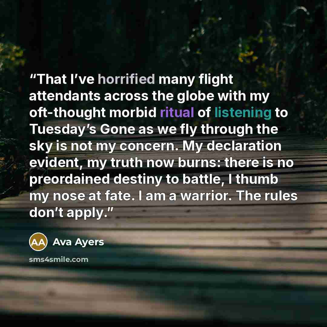 “That I’ve horrified many flight attendants across the globe with my oft-thought morbid ritual of listening to Tuesday’s Gone as we fly through the sky is not my concern. My declaration evident, my truth now burns: there is no preordained destiny to battle, I thumb my nose at fate. I am a warrior…” quote by Ava Ayers