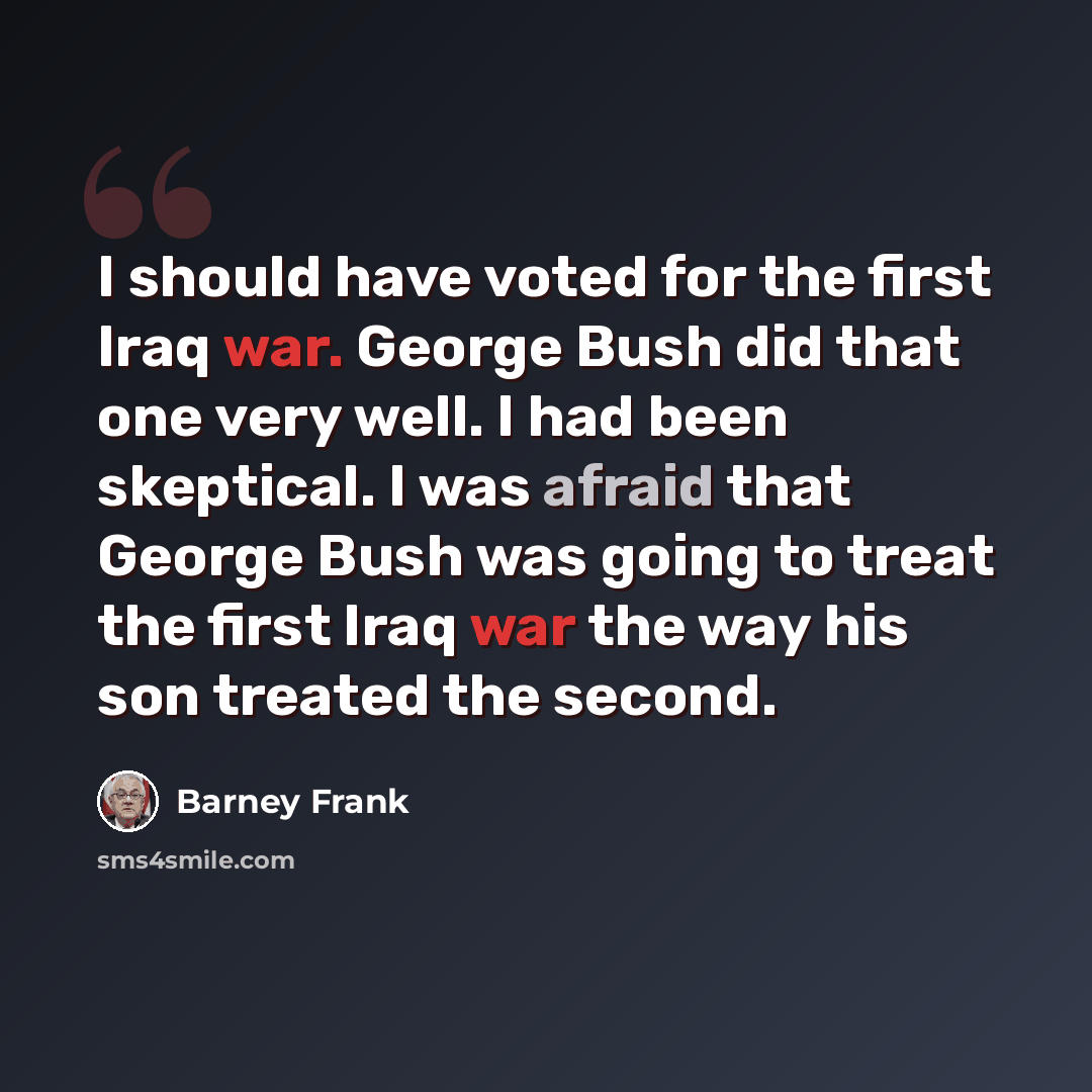 “I should have voted for the first Iraq war. George Bush did that one very well. I had been skeptical. I was afraid that George Bush was going to treat the first Iraq war the way his son treated the second.” quote by Barney Frank