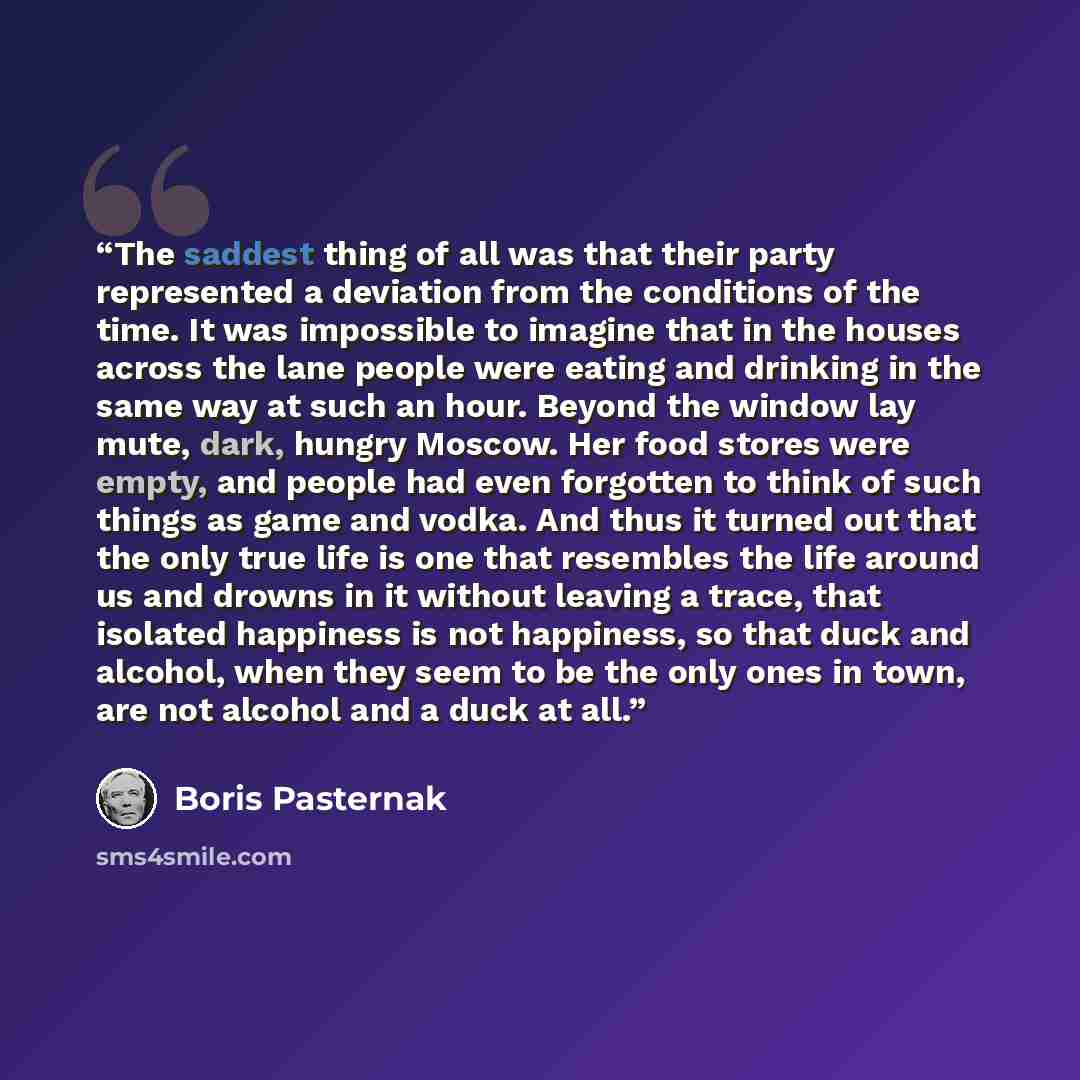 “The saddest thing of all was that their party represented a deviation from the conditions of the time. It was impossible to imagine that in the houses across the lane people were eating and drinking in the same way at such an hour. Beyond the window lay mute, dark, hungry Moscow. Her food stores…” quote by Boris Pasternak