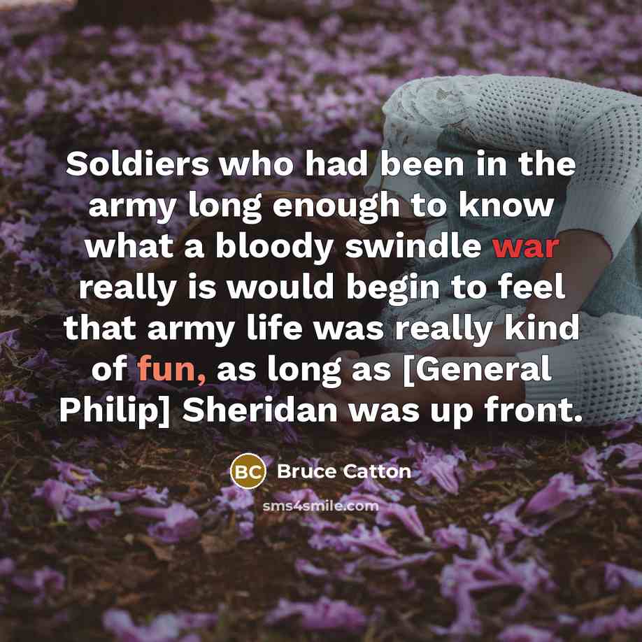 “Soldiers who had been in the army long enough to know what a bloody swindle war really is would begin to feel that army life was really kind of fun, as long as [General Philip] Sheridan was up front.” quote by Bruce Catton