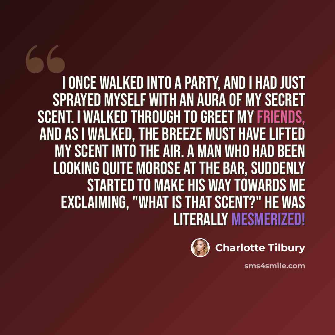 “I once walked into a party, and I had just sprayed myself with an aura of my secret scent. I walked through to greet my friends, and as I walked, the breeze must have lifted my scent into the air. A man who had been looking quite morose at the bar, suddenly started to make his way towards me…” quote by Charlotte Tilbury