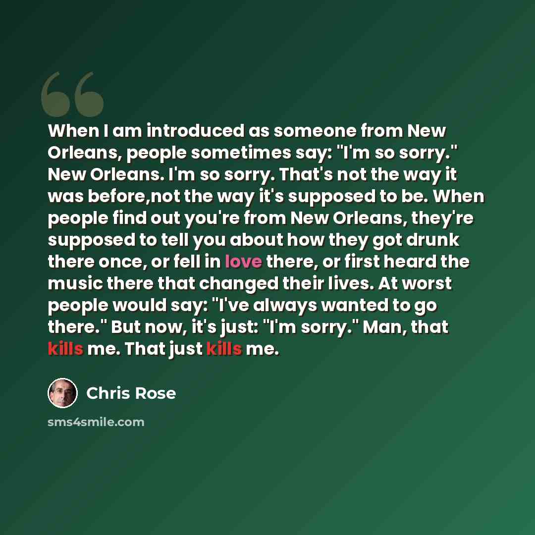 “When I am introduced as someone from New Orleans, people sometimes say: "I'm so sorry." New Orleans. I'm so sorry. That's not the way it was before,not the way it's supposed to be. When people find out you're from New Orleans, they're supposed to tell you about how they got drunk there once, or…” quote by Chris Rose