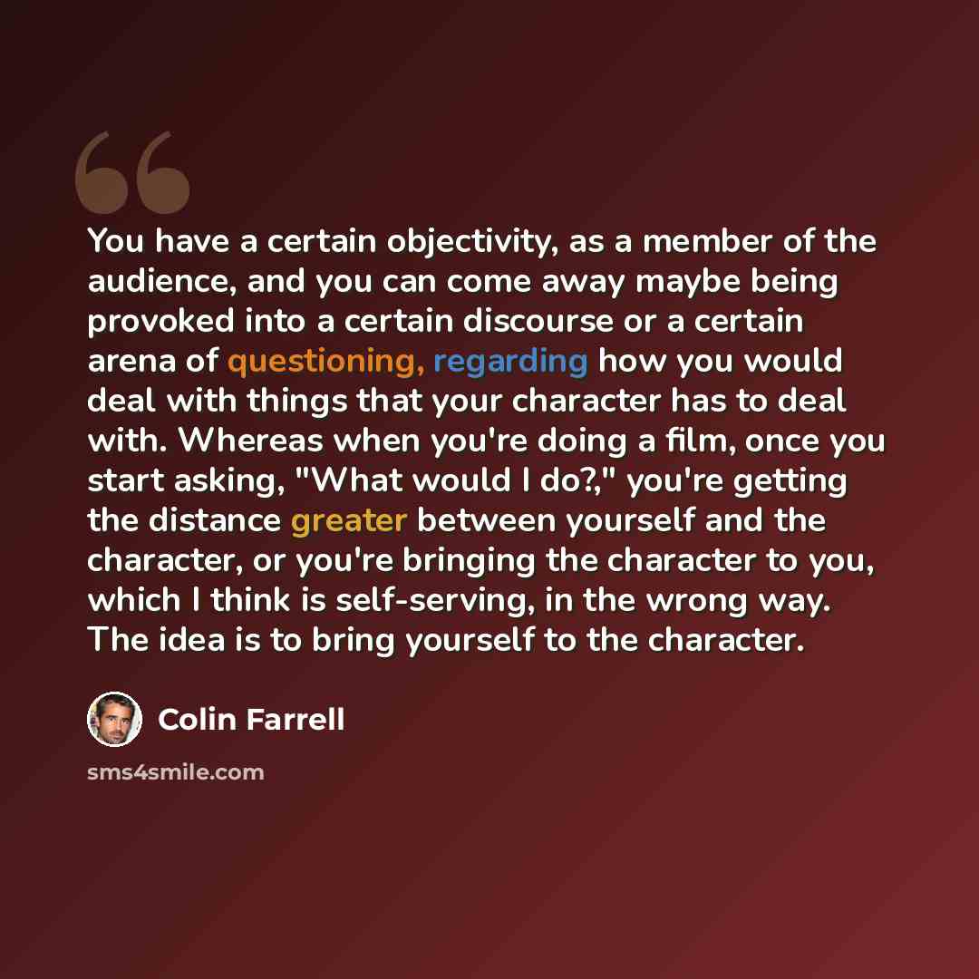 “You have a certain objectivity, as a member of the audience, and you can come away maybe being provoked into a certain discourse or a certain arena of questioning, regarding how you would deal with things that your character has to deal with. Whereas when you're doing a film, once you start…” quote by Colin Farrell