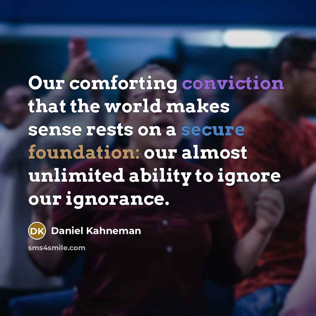 “Our comforting conviction that the world makes sense rests on a secure foundation: our almost unlimited ability to ignore our ignorance.” quote by Daniel Kahneman