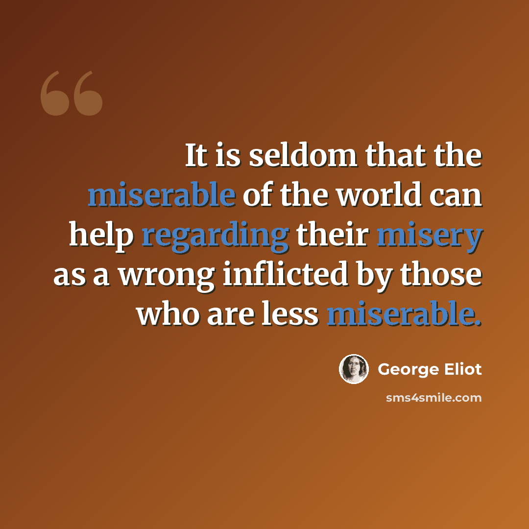 “It is seldom that the miserable of the world can help regarding their misery as a wrong inflicted by those who are less miserable.” quote by George Eliot
