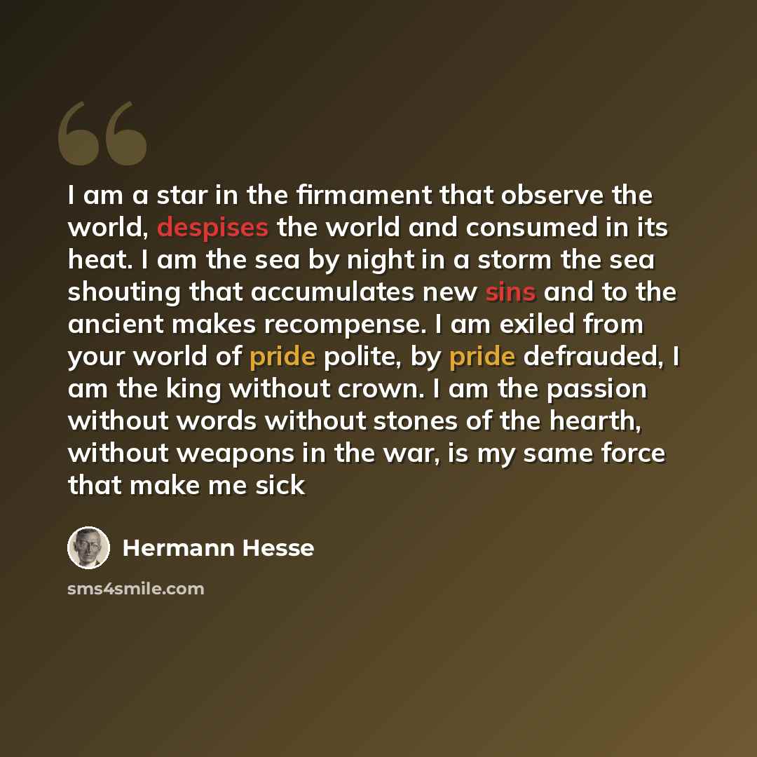 “I am a star in the firmament that observe the world, despises the world and consumed in its heat. I am the sea by night in a storm the sea shouting that accumulates new sins and to the ancient makes recompense. I am exiled from your world of pride polite, by pride defrauded, I am the king without…” quote by Hermann Hesse
