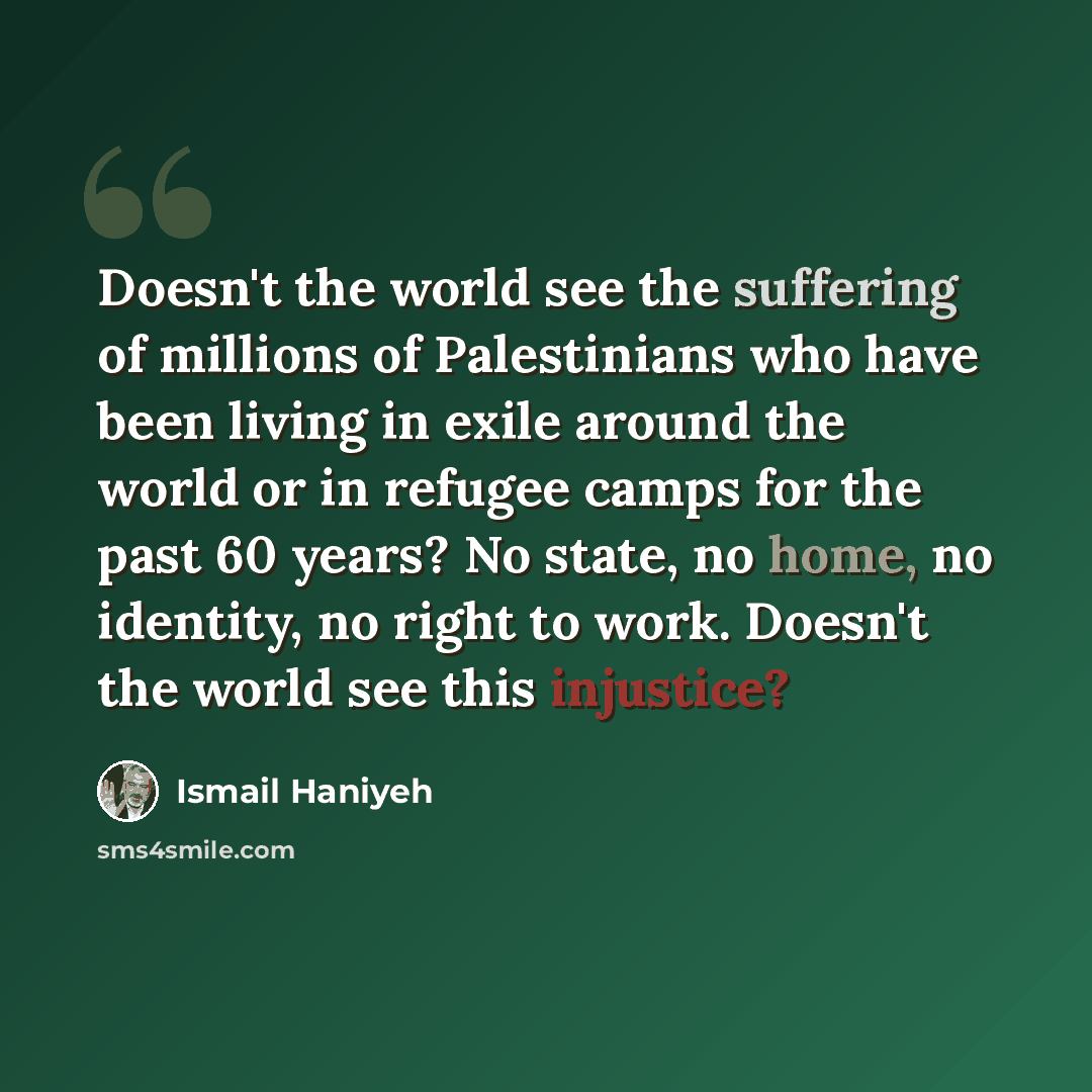 “Doesn't the world see the suffering of millions of Palestinians who have been living in exile around the world or in refugee camps for the past 60 years? No state, no home, no identity, no right to work. Doesn't the world see this injustice?” quote by Ismail Haniyeh