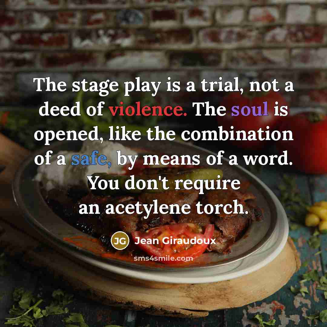 “The stage play is a trial, not a deed of violence. The soul is opened, like the combination of a safe, by means of a word. You don't require an acetylene torch.” quote by Jean Giraudoux